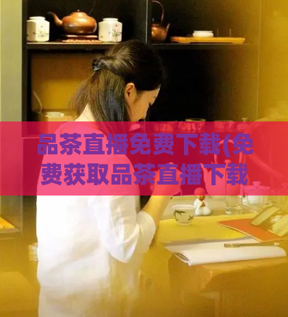 品茶直播免费下载(免费获取品茶直播下载,尽情畅享美味茶饮!)