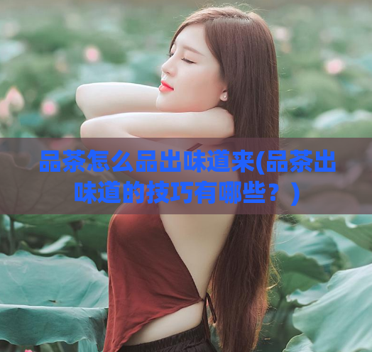 品茶怎么品出味道来(品茶出味道的技巧有哪些?)