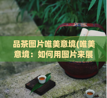 品茶图片唯美意境(唯美意境:如何用图片来展现茶道之美)