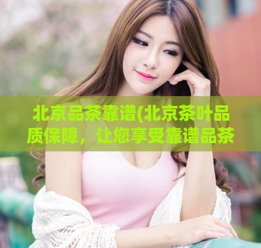 北京品茶靠谱(北京茶叶品质保障，让您享受靠谱品茶体验)