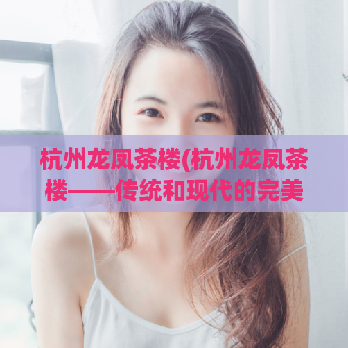 杭州龙凤茶楼(杭州龙凤茶楼——传统和现代的完美交融)