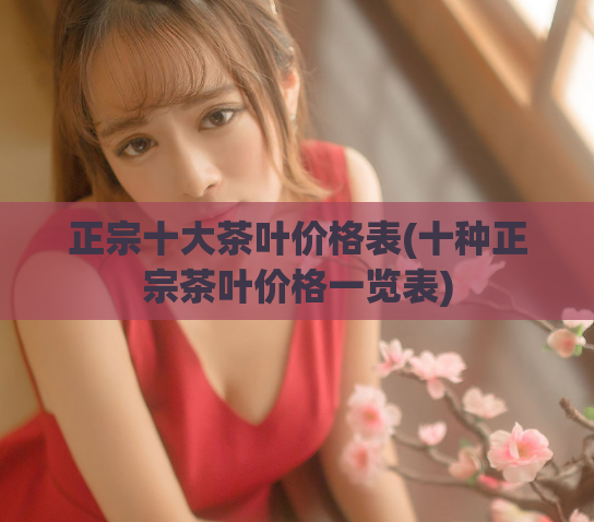 正宗十大茶叶价格表(十种正宗茶叶价格一览表)