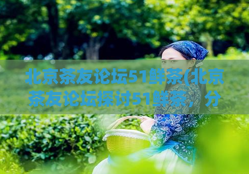北京茶友论坛51鲜茶(北京茶友论坛探讨51鲜茶,分享品饮心得)