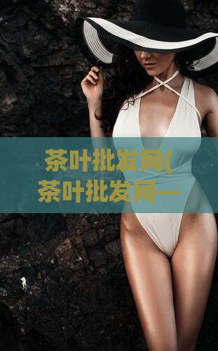 茶叶批发网(茶叶批发网——供应多种优质茶叶，实惠价格等你来选购)