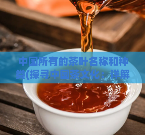 中国所有的茶叶名称和种类(探寻中国茶文化：详解所有茶叶名称与种类)