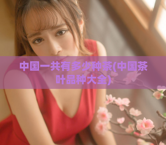 中国一共有多少种茶(中国茶叶品种大全)