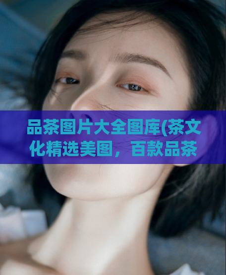品茶图片大全图库(茶文化精选美图,百款品茶图片大全供您欣赏!)