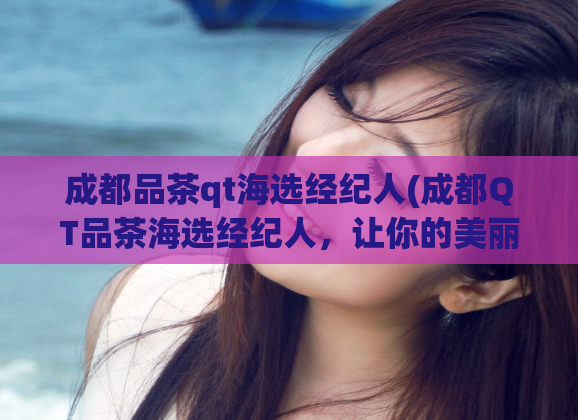 成都品茶qt海选经纪人(成都QT品茶海选经纪人,让你的美丽事业从这里起航)