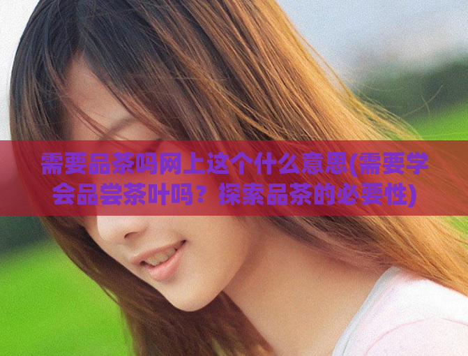需要品茶吗网上这个什么意思(需要学会品尝茶叶吗？探索品茶的必要性)