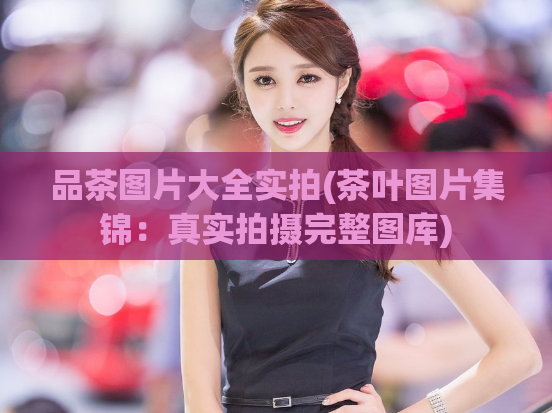 品茶图片大全实拍(茶叶图片集锦:真实拍摄完整图库)