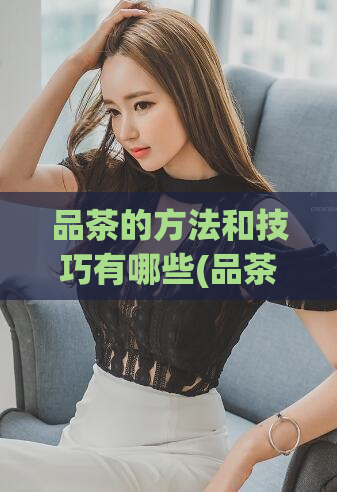 品茶的方法和技巧有哪些(品茶技巧分享：如何选择、冲泡、品鉴好茶)