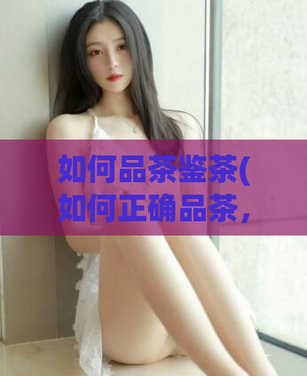 如何品茶鉴茶(如何正确品茶,解读茶叶的精髓)