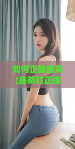 如何正确品茶(品茶的正确方法：从选茶到斟茶，一步步教你如何品出好茶)
