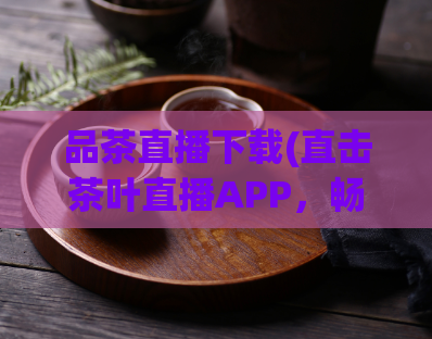 品茶直播下载(直击茶叶直播APP，畅享喝茶乐趣)