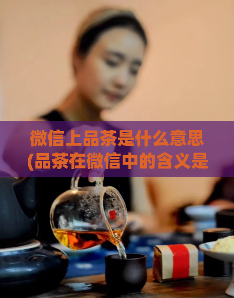 微信上品茶是什么意思(品茶在微信中的含义是什么？)