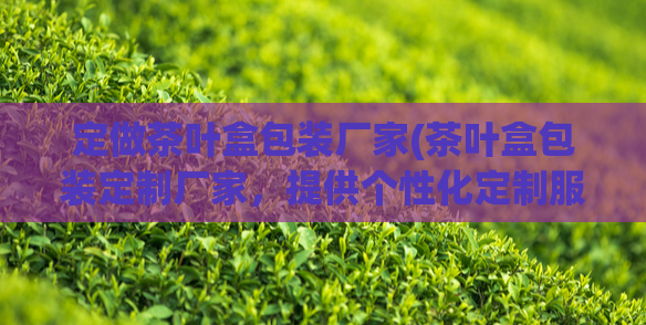 定做茶叶盒包装厂家(茶叶盒包装定制厂家，提供个性化定制服务)