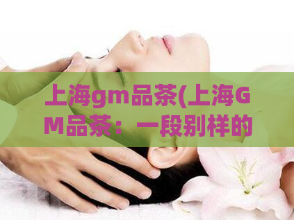 上海gm品茶(上海GM品茶:一段别样的茶香之旅)