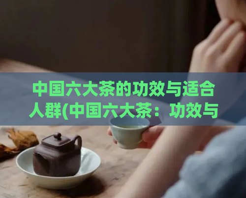 中国六大茶的功效与适合人群(中国六大茶：功效与适用人群一览)
