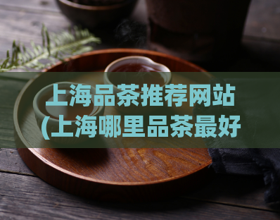 上海品茶推荐网站(上海哪里品茶最好?这些网站可以为你推荐!)
