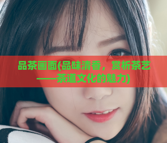 品茶画面(品味清香，赏析茶艺——茶道文化的魅力)