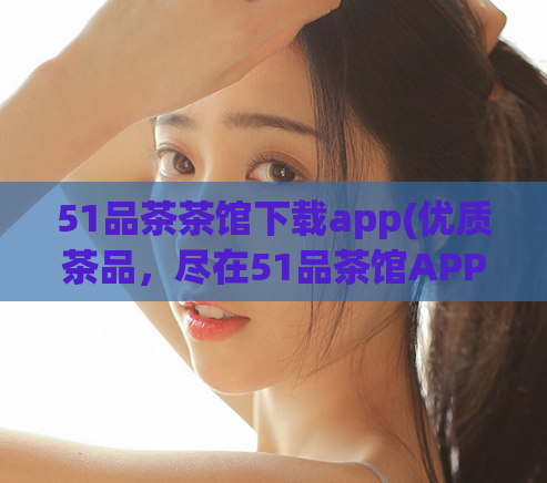 51品茶茶馆下载app(优质茶品,尽在51品茶馆APP!)