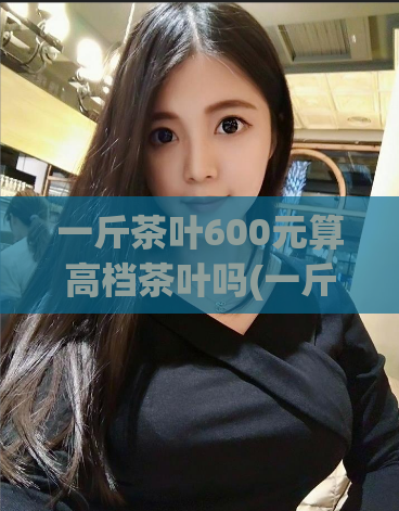 一斤茶叶600元算高档茶叶吗(一斤600元的茶叶算不算高档茶叶？让我们来看看)