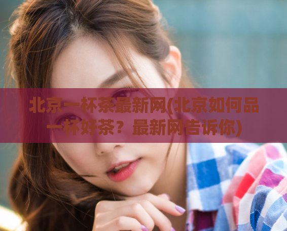 北京一杯茶最新网(北京如何品一杯好茶?最新网告诉你)