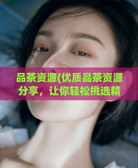 品茶资源(优质品茶资源分享,让你轻松挑选精品好茶)