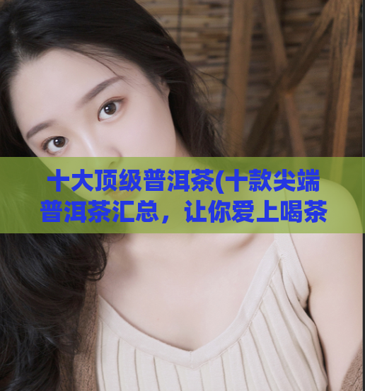 十大顶级普洱茶(十款尖端普洱茶汇总，让你爱上喝茶！)
