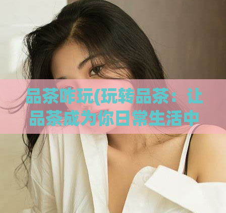 品茶咋玩(玩转品茶：让品茶成为你日常生活中不可或缺的一部分)