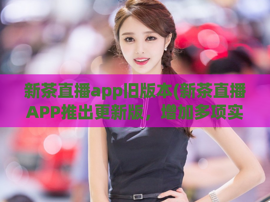 新茶直播app旧版本(新茶直播APP推出更新版,增加多项实用功能)