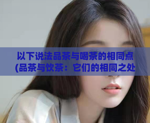 以下说法品茶与喝茶的相同点(品茶与饮茶：它们的相同之处。)