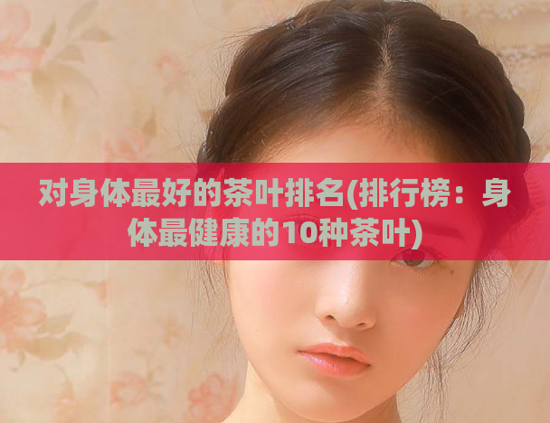 对身体最好的茶叶排名(排行榜：身体最健康的10种茶叶)