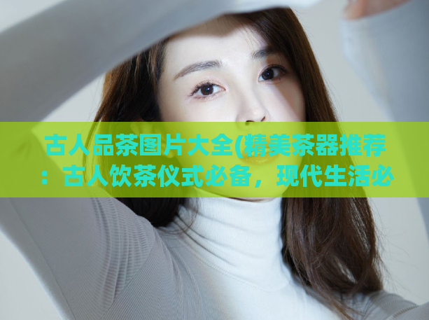 古人品茶图片大全(精美茶器推荐:古人饮茶仪式必备,现代生活必备!)