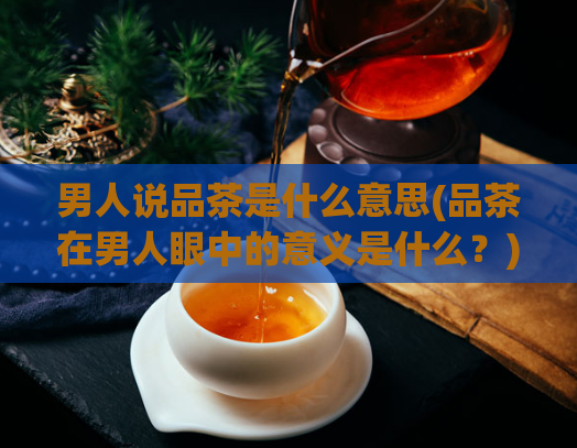 男人说品茶是什么意思(品茶在男人眼中的意义是什么?)