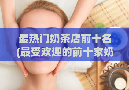 最热门奶茶店前十名(最受欢迎的前十家奶茶店排行榜)