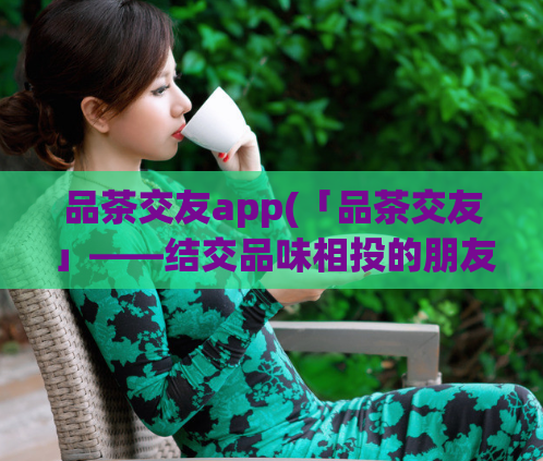 品茶交友app(「品茶交友」——结交品味相投的朋友)