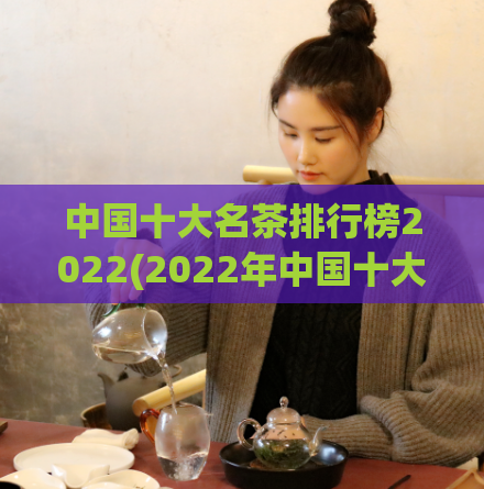 中国十大名茶排行榜2022(2022年中国十大名茶排名出炉，你喜欢哪一款？)