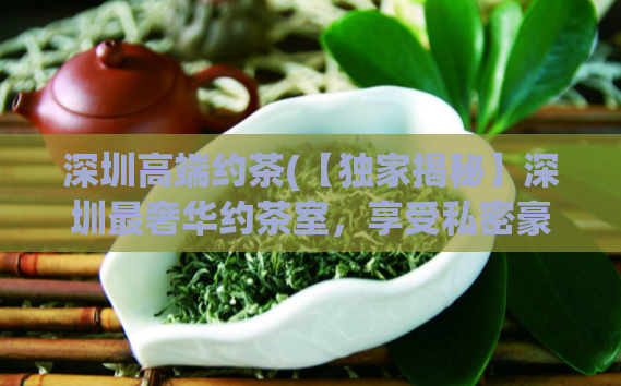 深圳高端约茶(【独家揭秘】深圳最奢华约茶室，享受私密豪华体验)