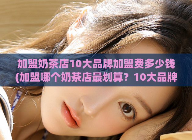 加盟奶茶店10大品牌加盟费多少钱(加盟哪个奶茶店最划算？10大品牌加盟费对比！)