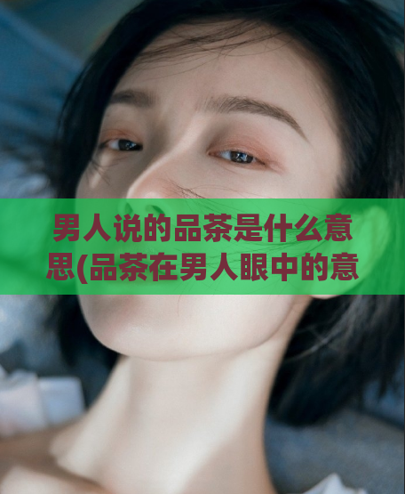男人说的品茶是什么意思(品茶在男人眼中的意义是什么?)