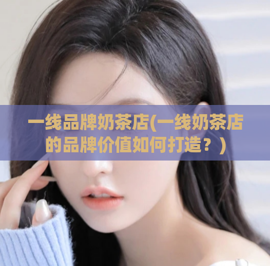 一线品牌奶茶店(一线奶茶店的品牌价值如何打造？)