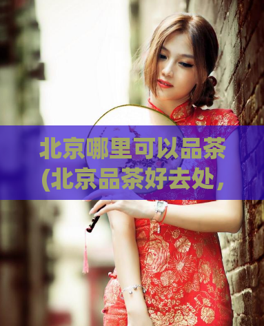 北京哪里可以品茶(北京品茶好去处，必去之处推荐)