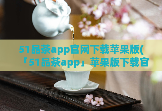 51品茶app官网下载苹果版(「51品茶app」苹果版下载官方网站)