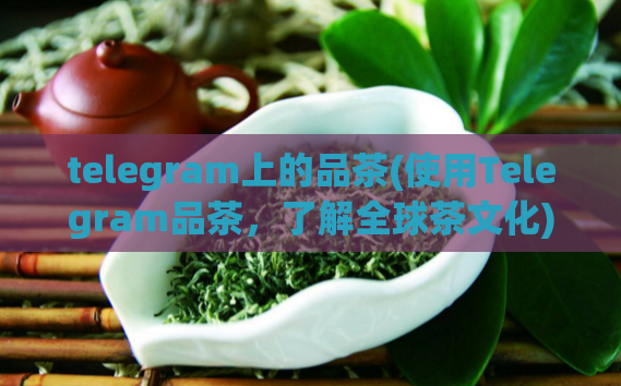 telegram上的品茶(使用Telegram品茶,了解全球茶文化)