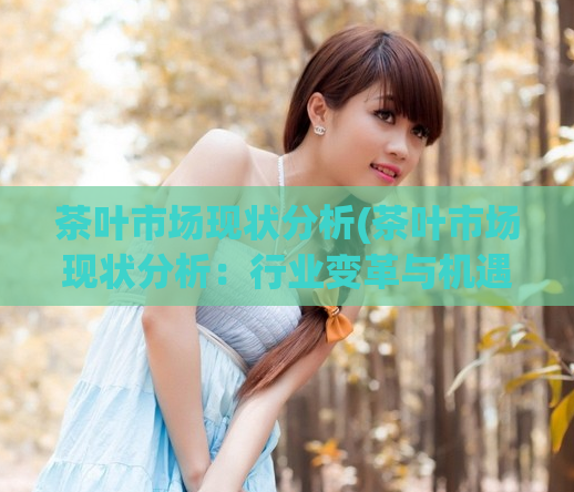 茶叶市场现状分析(茶叶市场现状分析：行业变革与机遇)
