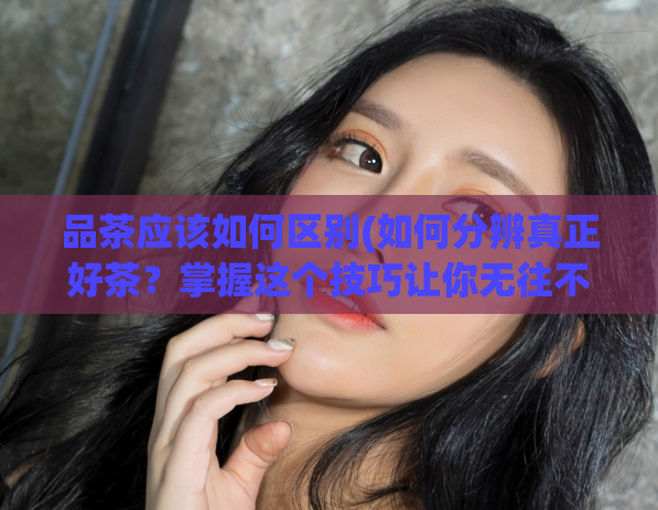 品茶应该如何区别(如何分辨真正好茶？掌握这个技巧让你无往不利！)