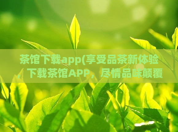 茶馆下载app(享受品茶新体验，下载茶馆APP，尽情品味颠覆传统的优质茶文化！)
