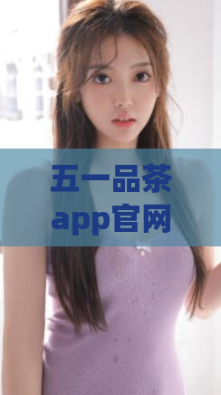 五一品茶app官网(五一品茶app官网全面升级,惊喜新功能等你来体验!)