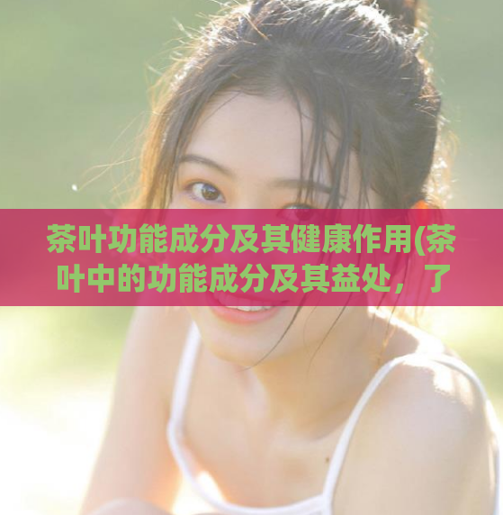 茶叶功能成分及其健康作用(茶叶中的功能成分及其益处，了解一下！)